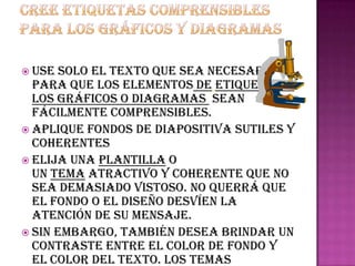  Use  solo el texto que sea necesario
  para que los elementos de etiqueta de
  los gráficos o diagramas sean
  fácilmente comprensibles.
 Aplique fondos de diapositiva sutiles y
  coherentes
 Elija una plantilla o
  un tema atractivo y coherente que no
  sea demasiado vistoso. No querrá que
  el fondo o el diseño desvíen la
  atención de su mensaje.
 Sin embargo, también desea brindar un
  contraste entre el color de fondo y
  el color del texto. Los temas
 