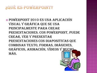  PowerPoint 2010 es una aplicación
 visual y gráfica que se usa
 principalmente para crear
 presentaciones. Con PowerPoint, puede
 crear, ver y presentar
 presentaciones con diapositivas que
 combinan texto, formas, imágenes,
 gráficos, animación, vídeos y mucho
 más.
 
