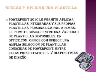  PowerPoint 2010 le permite aplicar
 plantillas integradas y sus propias
 plantillas personalizadas. Además,
 le permite buscar entre una variedad
 de plantillas disponibles en
 Office.com. Office.com ofrece una
 amplia selección de plantillas
 conocidas de PowerPoint, entre
 ellas presentaciones y diapositivas
 de diseño .
 