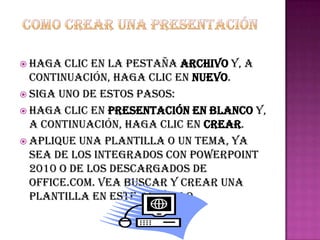  Haga  clic en la pestaña Archivo y, a
  continuación, haga clic en Nuevo.
 Siga uno de estos pasos:
 Haga clic en Presentación en blanco y,
  a continuación, haga clic en Crear.
 Aplique una plantilla o un tema, ya
  sea de los integrados con PowerPoint
  2010 o de los descargados de
  Office.com. Vea buscar y crear una
  plantilla en este artículo.
 