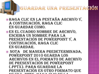  Haga  clic en la pestaña Archivo y,
  a continuación, haga clic
  en Guardar como.
 En el cuadro Nombre de archivo,
  escriba un nombre para la
  presentación de PowerPoint y, a
  continuación, haga clic
  en Guardar.
 NOTA De manera predeterminada,
  PowerPoint 2010 guarda los
  archivos en el formato de archivo
  de Presentación de PowerPoint
  (.pptx). Para guardar la
  presentación en otro formato que
 