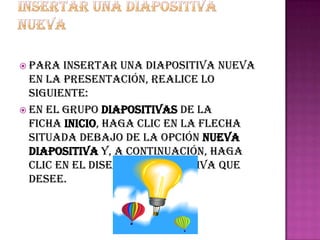  Para  insertar una diapositiva nueva
  en la presentación, realice lo
  siguiente:
 En el grupo Diapositivas de la
  ficha Inicio, haga clic en la flecha
  situada debajo de la opción Nueva
  diapositiva y, a continuación, haga
  clic en el diseño de diapositiva que
  desee.
 