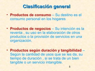 Clasificación general
• Productos de consumo – Su destino es el
  consumo personal en los hogares

• Productos de negocios – Su intención es la
  reventa , su uso en la elaboración de otros
  productos o la provisión de servicios en una
  organización.

• Productos según duración y tangibilidad –
  Según la cantidad de usos que se les da, su
  tiempo de duración , si se trata de un bien
  tangible o un servicio intangible.
                                     5
 