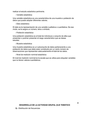 realizar el estudio estadístico pertinente.
- Variable estadística
Una variable estadística es una característica de una muestra o población de
datos que puede adoptar diferentes valores.
- Dato estadístico
El dato es la representación de una variable cualitativa o cuantitativa. De ese
modo, se le asigna un número, letra o símbolo.
- Población estadística
Una población estadística es el total de individuos o conjunto de ellos que
presentan o podrían presentar el rasgo característico que se desea
estudiar.
- Muestra estadística
Una muestra estadística es un subconjunto de datos perteneciente a una
población de datos que debe estar constituido por un cierto número de
observaciones que representen adecuadamente el total de los datos.
- Nivel de medición nominal estadística
El nivel de medición nominal es la escala que se utiliza para etiquetar variables
que no tienen valores cuantitativos.
4
DESARROLLO DE LA ACTIVIDAD GRUPAL (EJE TEMÁTICO
3) - Distribución de frecuencias
 