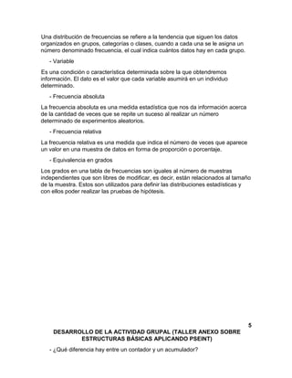 Una distribución de frecuencias se refiere a la tendencia que siguen los datos
organizados en grupos, categorías o clases, cuando a cada una se le asigna un
número denominado frecuencia, el cual indica cuántos datos hay en cada grupo.
- Variable
Es una condición o característica determinada sobre la que obtendremos
información. El dato es el valor que cada variable asumirá en un individuo
determinado.
- Frecuencia absoluta
La frecuencia absoluta es una medida estadística que nos da información acerca
de la cantidad de veces que se repite un suceso al realizar un número
determinado de experimentos aleatorios.
- Frecuencia relativa
La frecuencia relativa es una medida que indica el número de veces que aparece
un valor en una muestra de datos en forma de proporción o porcentaje.
- Equivalencia en grados
Los grados en una tabla de frecuencias son iguales al número de muestras
independientes que son libres de modificar, es decir, están relacionados al tamaño
de la muestra. Estos son utilizados para definir las distribuciones estadísticas y
con ellos poder realizar las pruebas de hipótesis.
5
DESARROLLO DE LA ACTIVIDAD GRUPAL (TALLER ANEXO SOBRE
ESTRUCTURAS BÁSICAS APLICANDO PSEINT)
- ¿Qué diferencia hay entre un contador y un acumulador?
 