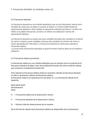 f: Frecuencia (también se simboliza como ni).
5.2 Frecuencia absoluta
La frecuencia absoluta es una medida estadística que nos da información acerca de la
cantidad de veces que se repite un suceso al realizar un número determinado de
experimentos aleatorios. Esta medida se representa mediante las letras fi. La letra f se
refiere a la palabra frecuencia y la letra i se refiere a la realización i-ésima del
experimento aleatorio.
La frecuencia absoluta se puede usar para variables discretas (las variables se ordenan
de menor a mayor) y para variables continuas (las variables se ordenan de menor a
mayor agrupadas por intervalos). La frecuencia absoluta se utiliza para calcular la
frecuencia relativa.
La suma de las frecuencias absolutas es igual al número total de datos de la muestra o
población.
5.3 Frecuencia relativa porcentual.
La frecuencia relativa es una medida estadística que se calcula como el cociente de la
frecuencia absoluta de algún valor de la población/muestra (fi) entre el total de valores
que componen la población/muestra (N).
Para calcular la frecuencia relativa antes es necesario calcular la frecuencia absoluta.
sin ella no podríamos obtener la frecuencia relativa.
la frecuencia relativa se representa con las letras “hi” y su fórmula de cálculo es la
siguiente:
blank blank blank
Advertisement
blank
hi = Frecuencia relativa de la observación i-ésima
fi = Frecuencia absoluta de la observación i-ésima
N = Número total de observaciones de la muestra
De la fórmula de cálculo de la frecuencia relativa se desprenden dos conclusiones:
10
 
