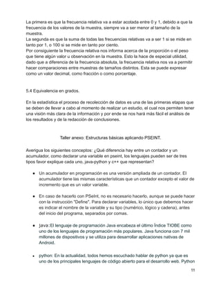 La primera es que la frecuencia relativa va a estar acotada entre 0 y 1, debido a que la
frecuencia de los valores de la muestra, siempre va a ser menor al tamaño de la
muestra.
La segunda es que la suma de todas las frecuencias relativas va a ser 1 si se mide en
tanto por 1, o 100 si se mide en tanto por ciento.
Por consiguiente la frecuencia relativa nos informa acerca de la proporción o el peso
que tiene algún valor u observación en la muestra. Esto la hace de especial utilidad,
dado que a diferencia de la frecuencia absoluta, la frecuencia relativa nos va a permitir
hacer comparaciones entre muestras de tamaños distintos. Esta se puede expresar
como un valor decimal, como fracción o como porcentaje.
5.4 Equivalencia en grados.
En la estadística el proceso de recolección de datos es una de las primeras etapas que
se deben de llevar a cabo al momento de realizar un estudio, el cual nos permiten tener
una visión más clara de la información y por ende se nos hará más fácil el análisis de
los resultados y de la redacción de conclusiones.
Taller anexo: Estructuras básicas aplicando PSEINT.
Averigua los siguientes conceptos: ¿Qué diferencia hay entre un contador y un
acumulador, como declarar una variable en pseint, los lenguajes pueden ser de tres
tipos favor explique cada uno, java-python y c++ que representan?
● Un acumulador en programación es una versión ampliada de un contador. El
acumulador tiene las mismas características que un contador excepto el valor de
incremento que es un valor variable.
● En caso de hacerlo con PSeInt, no es necesario hacerlo, aunque se puede hacer
con la instrucción "Define". Para declarar variables, lo único que debemos hacer
es indicar el nombre de la variable y su tipo (numérico, lógico y cadena), antes
del inicio del programa, separados por comas.
● java:El lenguaje de programación Java encabeza el último Índice TIOBE como
uno de los lenguajes de programación más populares. Java funciona con 7 mil
millones de dispositivos y se utiliza para desarrollar aplicaciones nativas de
Android.
● python: En la actualidad, todos hemos escuchado hablar de python ya que es
uno de los principales lenguajes de código abierto para el desarrollo web. Python
11
 
