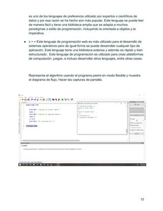 es uno de los lenguajes de preferencia utilizado por expertos o científicos de
datos y por esa razón se ha hecho aún más popular. Este lenguaje se puede leer
de manera fácil y tiene una biblioteca amplia que se adapta a muchos
paradigmas o estilo de programación, incluyendo la orientada a objetos y la
imperativa.
● c + +:Este lenguaje de programación web es más utilizado para el desarrollo de
sistemas operativos pero de igual forma se puede desarrollar cualquier tipo de
aplicación. Este lenguaje tiene una biblioteca extensa y además es rápido y bien
estructurado. Este lenguaje de programación es utilizado para crear plataformas
de computación, juegos, e incluso desarrollar otros lenguajes, entre otras cosas.
Representa el algoritmo usando el programa pseint en modo flexible y muestre
el diagrama de flujo, Hacer las capturas de pantalla.
12
 