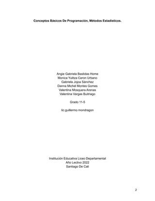 Conceptos Básicos De Programación, Métodos Estadísticos.
Angie Gabriela Bastidas Home
Monica Yulitza Ceron Urbano
Gabriela Jojoa Sánchez
Danna Michel Montes Gomes
Valentina Mosquera Arenas
Valentina Vargas Buitriago
Grado 11-5
lic.guillermo mondragon
Institución Educativa Liceo Departamental
Año Lectivo 2022
Santiago De Cali
2
 