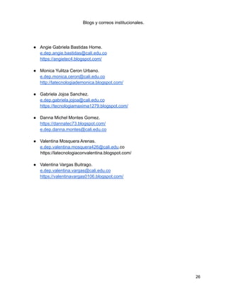 Blogs y correos institucionales.
● Angie Gabriela Bastidas Home.
e.dep.angie.bastidas@cali.edu.co
https://angietec4.blogspot.com/
● Monica Yulitza Ceron Urbano.
e.dep.monica.ceron@cali.edu.co
http://latecnologiademonica.blogspot.com/
● Gabriela Jojoa Sanchez.
e.dep.gabriela.jojoa@cali.edu.co
https://tecnologiamaxima1279.blogspot.com/
● Danna Michel Montes Gomez.
https://dannatec73.blogspot.com/
e.dep.danna.montes@cali.edu.co
● Valentina Mosquera Arenas.
e.dep.valentina.mosquera426@cali.edu.co
https://latecnologiaconvalentina.blogspot.com/
● Valentina Vargas Buitrago.
e.dep.valentina.vargas@cali.edu.co
https://valentinavargas0106.blogspot.com/
26
 