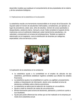 desarrollar modelos que expliquen el comportamiento de las propiedades de la materia
y de los caracteres biológicos.
3.1 Aplicaciones de la estadística en la educación:
La estadística resulta una herramienta imprescindible en el campo de la Educación. Se
requiere saber el número de estudiantes matriculados, considerando, por ejemplo, su
lugar de procedencia, edad, sexo, años de estudios, número de cursos aprobados o
desaprobados, asistencia diaria, mensual y anual. Cabe considerar el aspecto de las
mediciones como el coeficiente intelectual y edad mental de los estudiantes, y la
velocidad y comprensión en la tarea de la lectoescritura. También se registra lo
relacionado con el magisterio, como la distribución de docentes por categorías,
especialidad, años de servicios y otros
3.2 aplicación de la estadística en la contaduría:
● La estadística ayuda a la contabilidad en el empleo de cálculos de tipo
estadístico, permitiendo establecer registros contables que afectan los estados
financieros.
● La estadística ayuda a la contabilidad en cuanto a su agilidad, procesamiento,
análisis e interpretación de información, dando como resultado la toma de
decisiones confiables sobre criterios económicos.
● La estadística se aplica para la selección de muestras en una auditoría.
● Ayuda a medir la variación de costos de una producción.
● Brinda información para la toma de decisiones, planeación y control en cuanto a
sus resultados.
● Ayuda para poder diferenciar las ventas que se han realizado en la empresa por
medio de la estadística anual.
5
 