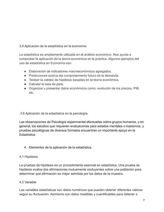 3.5 Aplicación de la estadística en la economía:
La estadística es ampliamente utilizada en el análisis económico. Nos ayuda a
comprobar la aplicación de la teoría económica en la práctica. Algunos ejemplos del
uso de estadística en Economía son:
● Elaboración de indicadores macroeconómicos agregados.
● Predicciones acerca del comportamiento futuro de la demanda.
● Testear la validez de hipótesis basadas en la teoría económica.
● Calcular la tasa de paro.
● Organizar y presentar datos económicos como: evolución de los precios, PIB,
etc.
3.6 Aplicación de la estadística en la psicología:
Las observaciones de Psicología experimental efectuadas sobre grupos humanos, y en
general, los estudios que requieren evaluaciones para estados mentales o trastornos, y
pruebas psicológicas de diversos formatos encuentran un importante apoyo en la
Estadística.
4. Elementos de la aplicación de la estadística.
4.1 Hipótesis
La pruebas de hipótesis es un procedimiento esencial en estadística. Una prueba de
hipótesis evalúa dos afirmaciones mutuamente excluyentes sobre una población para
determinar qué afirmación es mejor admitida por los datos de la muestra.
4.2 Variable
Las variables estadísticas son datos numéricos que pueden obtener diferentes valores
según su fluctuación. Asimismo son datos medibles y cuantificables para obtener a
7
 
