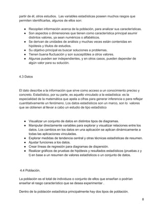 partir de él, otros estudios. Las variables estadísticas poseen muchos rasgos que
permiten identificarlas, algunos de ellos son:
● Recopilan información acerca de la población, para analizar sus características.
● Son aspectos o dimensiones que tienen como característica principal asumir
distintos valores, ya sean numéricos o alfabéticos.
● Se derivan de unidades de análisis y muchas veces están contenidas en
hipótesis y títulos de estudios.
● Su objetivo principal es buscar soluciones a problemas.
● Tienen buena fluctuación y son susceptibles a otros valores.
● Algunas pueden ser independientes, y en otros casos, pueden depender de
algún valor para su solución.
4.3 Datos
El dato describe a la información que sirve como acceso a un conocimiento preciso y
concreto. Estadístico, por su parte, es aquello vinculado a la estadística: es la
especialidad de la matemática que apela a cifras para generar inferencia o para reflejar
cuantitativamente un fenómeno. Los datos estadísticos son un marco, son lo valores
que se obtienen al llevar a cabo un estudio de tipo estadístico
● Visualizar un conjunto de datos en distintos tipos de diagramas.
● Manipular directamente variables para explorar y visualizar relaciones entre los
datos. Los cambios en los datos en una aplicación se aplican dinámicamente a
todas las aplicaciones vinculadas.
● Explorar medidas de tendencia central y otras técnicas estadísticas de resumen.
● Ajustar funciones a los datos.
● Crear líneas de regresión para diagramas de dispersión.
● Realizar gráficos de pruebas de hipótesis y resultados estadísticos (pruebas z y
t) en base a un resumen de valores estadísticos o un conjunto de datos.
4.4 Población.
La población es el total de individuos o conjunto de ellos que enseñan o podrían
enseñar el rasgo característico que se desea experimentar .
Dentro de la población estadística principalmente hay dos tipos de población.
8
 