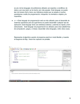 12
es uno de los lenguajes de preferencia utilizado por expertos o científicos de
datos y por esa razón se ha hecho aún más popular. Este lenguaje se puede
leer de manera fácil y tiene una biblioteca amplia que se adapta a muchos
paradigmas o estilo de programación, incluyendo la orientada a objetos y la
imperativa.
● c + +:Este lenguaje de programación web es más utilizado para el desarrollo de
sistemas operativos pero de igual forma se puede desarrollar cualquier tipo de
aplicación. Este lenguaje tiene una biblioteca extensa y además es rápido y bien
estructurado. Este lenguaje de programación es utilizado para crear plataformas
de computación, juegos, e incluso desarrollar otros lenguajes, entre otras cosas.
Representa el algoritmo usando el programa pseint en modo flexible y muestre
el diagrama de flujo, Hacer las capturas de pantalla.
 