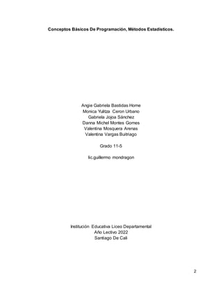 2
Conceptos Básicos De Programación, Métodos Estadísticos.
Angie Gabriela Bastidas Home
Monica Yulitza Ceron Urbano
Gabriela Jojoa Sánchez
Danna Michel Montes Gomes
Valentina Mosquera Arenas
Valentina Vargas Buitriago
Grado 11-5
lic.guillermo mondragon
Institución Educativa Liceo Departamental
Año Lectivo 2022
Santiago De Cali
 