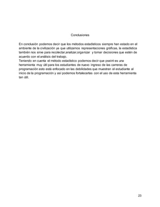 23
Conclusiones
En conclusión podemos decir que los métodos estadísticos siempre han estado en el
ambiente de la civilización ya que utilizamos representaciones gráficas, la estadística
también nos sirve para recolectar,analizar,organizar y tomar decisiones que estén de
acuerdo con el análisis del trabajo.
Teniendo en cuenta el método estadístico podemos decir que pseint es una
herramienta muy útil para los estudiantes de nuevo ingreso de las carreras de
programación esto está enfocado en las debilidades que muestran el estudiante al
inicio de la programación y así podemos fortalecerlas con el uso de esta herramienta
tan útil.
 