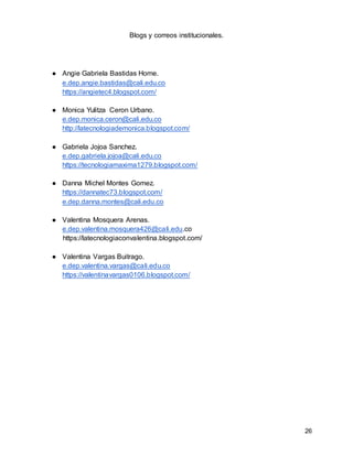 26
Blogs y correos institucionales.
● Angie Gabriela Bastidas Home.
e.dep.angie.bastidas@cali.edu.co
https://angietec4.blogspot.com/
● Monica Yulitza Ceron Urbano.
e.dep.monica.ceron@cali.edu.co
http://latecnologiademonica.blogspot.com/
● Gabriela Jojoa Sanchez.
e.dep.gabriela.jojoa@cali.edu.co
https://tecnologiamaxima1279.blogspot.com/
● Danna Michel Montes Gomez.
https://dannatec73.blogspot.com/
e.dep.danna.montes@cali.edu.co
● Valentina Mosquera Arenas.
e.dep.valentina.mosquera426@cali.edu.co
https://latecnologiaconvalentina.blogspot.com/
● Valentina Vargas Buitrago.
e.dep.valentina.vargas@cali.edu.co
https://valentinavargas0106.blogspot.com/
 
