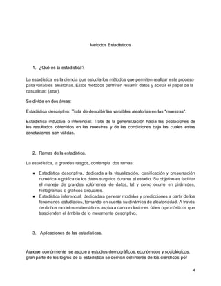 4
Métodos Estadísticos
1. ¿Qué es la estadística?
La estadística es la ciencia que estudia los métodos que permiten realizar este proceso
para variables aleatorias. Estos métodos permiten resumir datos y acotar el papel de la
casualidad (azar).
Se divide en dos áreas:
Estadística descriptiva: Trata de describir las variables aleatorias en las "muestras".
Estadística inductiva o inferencial: Trata de la generalización hacia las poblaciones de
los resultados obtenidos en las muestras y de las condiciones bajo las cuales estas
conclusiones son válidas.
2. Ramas de la estadística.
La estadística, a grandes rasgos, contempla dos ramas:
● Estadística descriptiva, dedicada a la visualización, clasificación y presentación
numérica o gráfica de los datos surgidos durante el estudio. Su objetivo es facilitar
el manejo de grandes volúmenes de datos, tal y como ocurre en pirámides,
histogramas o gráficos circulares.
● Estadística inferencial, dedicada a generar modelos y predicciones a partir de los
fenómenos estudiados, tomando en cuenta su dinámica de aleatoriedad. A través
de dichos modelos matemáticos aspira a dar conclusiones útiles o pronósticos que
trascienden el ámbito de lo meramente descriptivo.
3. Aplicaciones de las estadísticas.
Aunque comúnmente se asocie a estudios demográficos, económicos y sociológicos,
gran parte de los logros de la estadística se derivan del interés de los científicos por
 