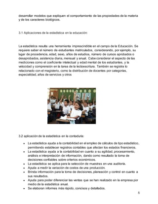 5
desarrollar modelos que expliquen el comportamiento de las propiedades de la materia
y de los caracteres biológicos.
3.1 Aplicaciones de la estadística en la educación:
La estadística resulta una herramienta imprescindible en el campo de la Educación. Se
requiere saber el número de estudiantes matriculados, considerando, por ejemplo, su
lugar de procedencia, edad, sexo, años de estudios, número de cursos aprobados o
desaprobados, asistencia diaria, mensual y anual. Cabe considerar el aspecto de las
mediciones como el coeficiente intelectual y edad mental de los estudiantes, y la
velocidad y comprensión en la tarea de la lectoescritura. También se registra lo
relacionado con el magisterio, como la distribución de docentes por categorías,
especialidad, años de servicios y otros
3.2 aplicación de la estadística en la contaduría:
● La estadística ayuda a la contabilidad en el empleo de cálculos de tipo estadístico,
permitiendo establecer registros contables que afectan los estados financieros.
● La estadística ayuda a la contabilidad en cuanto a su agilidad, procesamiento,
análisis e interpretación de información, dando como resultado la toma de
decisiones confiables sobre criterios económicos.
● La estadística se aplica para la selección de muestras en una auditoría.
● Ayuda a medir la variación de costos de una producción.
● Brinda información para la toma de decisiones, planeación y control en cuanto a
sus resultados.
● Ayuda para poder diferenciar las ventas que se han realizado en la empresa por
medio de la estadística anual.
● Se elaboran informes más rápido, concisos y detallados.
 