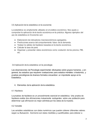 7
3.5 Aplicación de la estadística en la economía:
La estadística es ampliamente utilizada en el análisis económico. Nos ayuda a
comprobar la aplicación de la teoría económica en la práctica. Algunos ejemplos del
uso de estadística en Economía son:
● Elaboración de indicadores macroeconómicos agregados.
● Predicciones acerca del comportamiento futuro de la demanda.
● Testear la validez de hipótesis basadas en la teoría económica.
● Calcular la tasa de paro.
● Organizar y presentar datos económicos como: evolución de los precios, PIB,
etc.
3.6 Aplicación de la estadística en la psicología:
Las observaciones de Psicología experimental efectuadas sobre grupos humanos, y en
general, los estudios que requieren evaluaciones para estados mentales o trastornos, y
pruebas psicológicas de diversos formatos encuentran un importante apoyo en la
Estadística.
4. Elementos de la aplicación de la estadística.
4.1 Hipótesis
La pruebas de hipótesis es un procedimiento esencial en estadística. Una prueba de
hipótesis evalúa dos afirmaciones mutuamente excluyentes sobre una población para
determinar qué afirmación es mejor admitida por los datos de la muestra.
4.2 Variable
Las variables estadísticas son datos numéricos que pueden obtener diferentes valores
según su fluctuación. Asimismo son datos medibles y cuantificables para obtener a
 