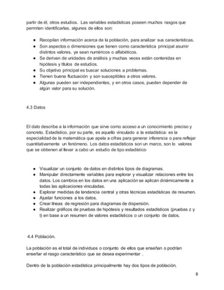 8
partir de él, otros estudios. Las variables estadísticas poseen muchos rasgos que
permiten identificarlas, algunos de ellos son:
● Recopilan información acerca de la población, para analizar sus características.
● Son aspectos o dimensiones que tienen como característica principal asumir
distintos valores, ya sean numéricos o alfabéticos.
● Se derivan de unidades de análisis y muchas veces están contenidas en
hipótesis y títulos de estudios.
● Su objetivo principal es buscar soluciones a problemas.
● Tienen buena fluctuación y son susceptibles a otros valores.
● Algunas pueden ser independientes, y en otros casos, pueden depender de
algún valor para su solución.
4.3 Datos
El dato describe a la información que sirve como acceso a un conocimiento preciso y
concreto. Estadístico, por su parte, es aquello vinculado a la estadística: es la
especialidad de la matemática que apela a cifras para generar inferencia o para reflejar
cuantitativamente un fenómeno. Los datos estadísticos son un marco, son lo valores
que se obtienen al llevar a cabo un estudio de tipo estadístico
● Visualizar un conjunto de datos en distintos tipos de diagramas.
● Manipular directamente variables para explorar y visualizar relaciones entre los
datos. Los cambios en los datos en una aplicación se aplican dinámicamente a
todas las aplicaciones vinculadas.
● Explorar medidas de tendencia central y otras técnicas estadísticas de resumen.
● Ajustar funciones a los datos.
● Crear líneas de regresión para diagramas de dispersión.
● Realizar gráficos de pruebas de hipótesis y resultados estadísticos (pruebas z y
t) en base a un resumen de valores estadísticos o un conjunto de datos.
4.4 Población.
La población es el total de individuos o conjunto de ellos que enseñan o podrían
enseñar el rasgo característico que se desea experimentar .
Dentro de la población estadística principalmente hay dos tipos de población.
 