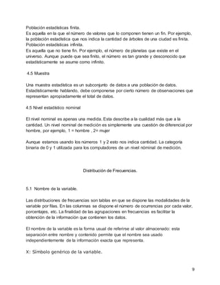 9
Población estadísticas finita.
Es aquella en la que el número de valores que lo componen tienen un fin. Por ejemplo,
la población estadística que nos indica la cantidad de árboles de una ciudad es finita.
Población estadísticas infinita.
Es aquella que no tiene fin. Por ejemplo, el número de planetas que existe en el
universo. Aunque puede que sea finito, el número es tan grande y desconocido que
estadísticamente se asume como infinito.
4.5 Muestra
Una muestra estadística es un subconjunto de datos a una población de datos.
Estadísticamente hablando, debe componerse por cierto número de observaciones que
representan apropiadamente el total de datos.
4.5 Nivel estadístico nominal
El nivel nominal es apenas una medida. Esta describe a la cualidad más que a la
cantidad. Un nivel nominal de medición es simplemente una cuestión de diferencial por
hombre, por ejemplo, 1 = hombre , 2= mujer
Aunque estamos usando los números 1 y 2 esto nos indica cantidad. La categoría
binaria de 0 y 1 utilizada para los computadores de un nivel nóminal de medición.
Distribución de Frecuencias.
5.1 Nombre de la variable.
Las distribuciones de frecuencias son tablas en que se dispone las modalidades de la
variable por filas. En las columnas se dispone el número de ocurrencias por cada valor,
porcentajes, etc. La finalidad de las agrupaciones en frecuencias es facilitar la
obtención de la información que contienen los datos.
El nombre de la variable es la forma usual de referirse al valor almacenado: esta
separación entre nombre y contenido permite que el nombre sea usado
independientemente de la información exacta que representa.
X: Símbolo genérico de la variable.
 