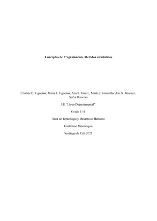 Conceptos de Programacion, Metodos estadisticos
Cristine E. Figueroa, Maria J. Figueroa, Ana S. Forero, María J. Jaramillo, Ana S. Jimenez,
Sofia Mancera
I.E “Liceo Departamental”
Grado 11-1
Área de Tecnología y Desarrollo Humano
Guillermo Mondragon
Santiago de Cali 2023
 