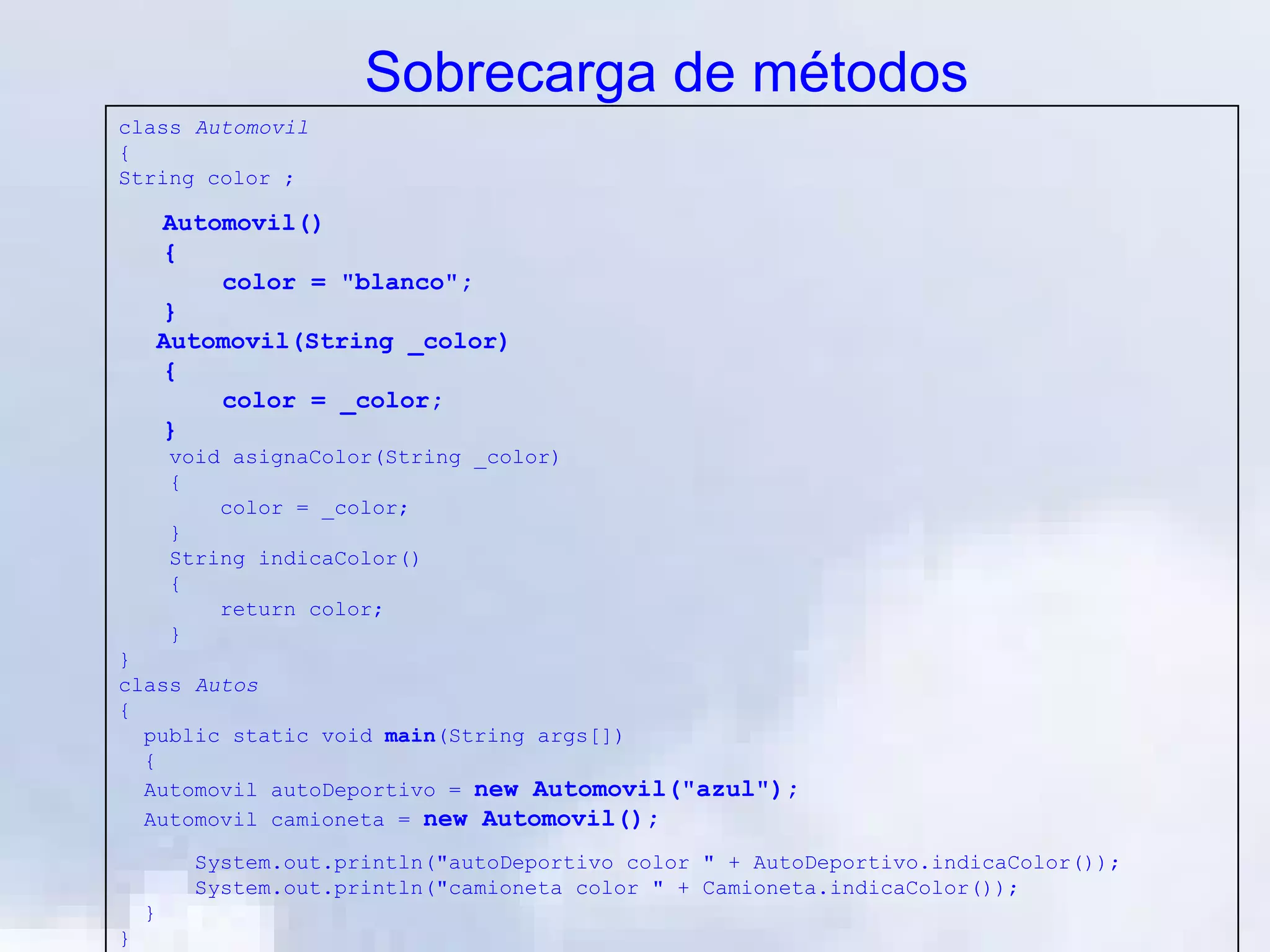 Sobrecarga de métodos
class Automovil
{
String color ;

     Automovil()
     {
         color = "blanco";
     }
     Automovil(String _color)
     {
         color = _color;
     }
        void asignaColor(String _color)
        {
            color = _color;
        }
        String indicaColor()
        {
            return color;
        }
}
class Autos
{
  public static void main(String args[])
  {
  Automovil autoDeportivo = new Automovil("azul");
  Automovil camioneta = new Automovil();

          System.out.println("autoDeportivo color " + AutoDeportivo.indicaColor());
          System.out.println("camioneta color " + Camioneta.indicaColor());
    }
}
 