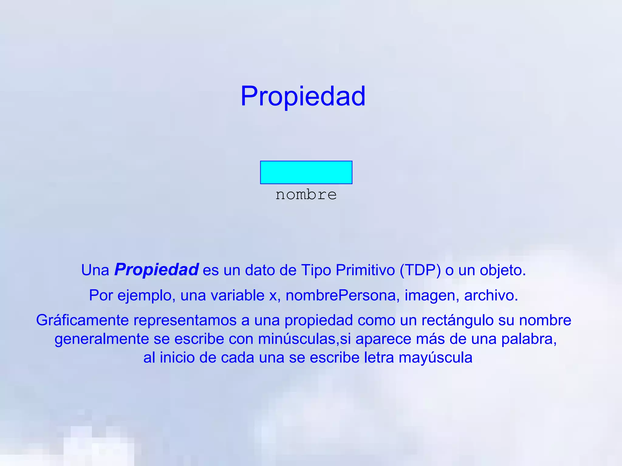 Propiedad


                                 nombre



     Una Propiedad es un dato de Tipo Primitivo (TDP) o un objeto.
       Por ejemplo, una variable x, nombrePersona, imagen, archivo.
Gráficamente representamos a una propiedad como un rectángulo su nombre
  generalmente se escribe con minúsculas,si aparece más de una palabra,
               al inicio de cada una se escribe letra mayúscula
 