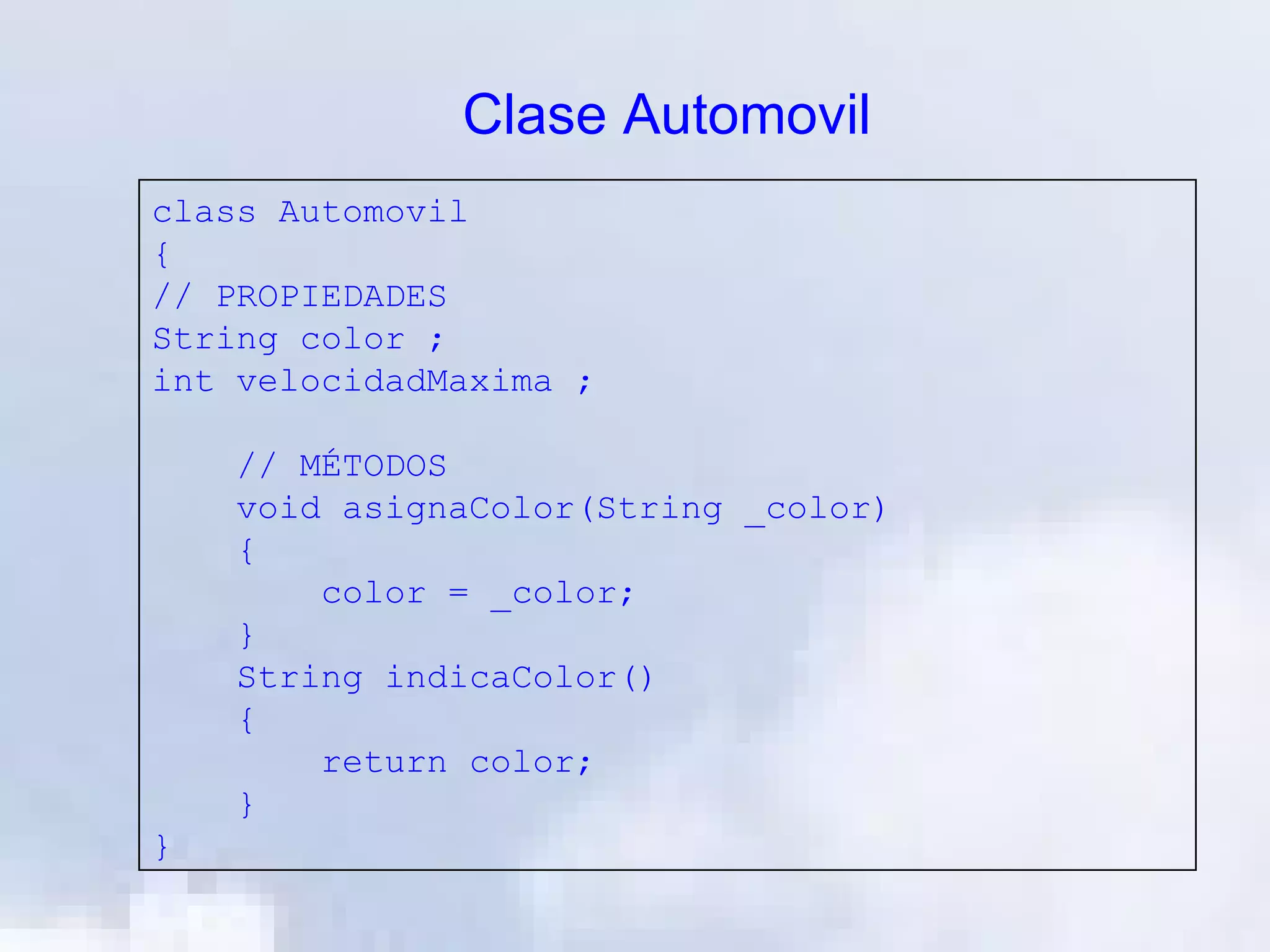 Clase Automovil
class Automovil
{
// PROPIEDADES
String color ;
int velocidadMaxima ;

    // MÉTODOS
    void asignaColor(String _color)
    {
        color = _color;
    }
    String indicaColor()
    {
        return color;
    }
}
 