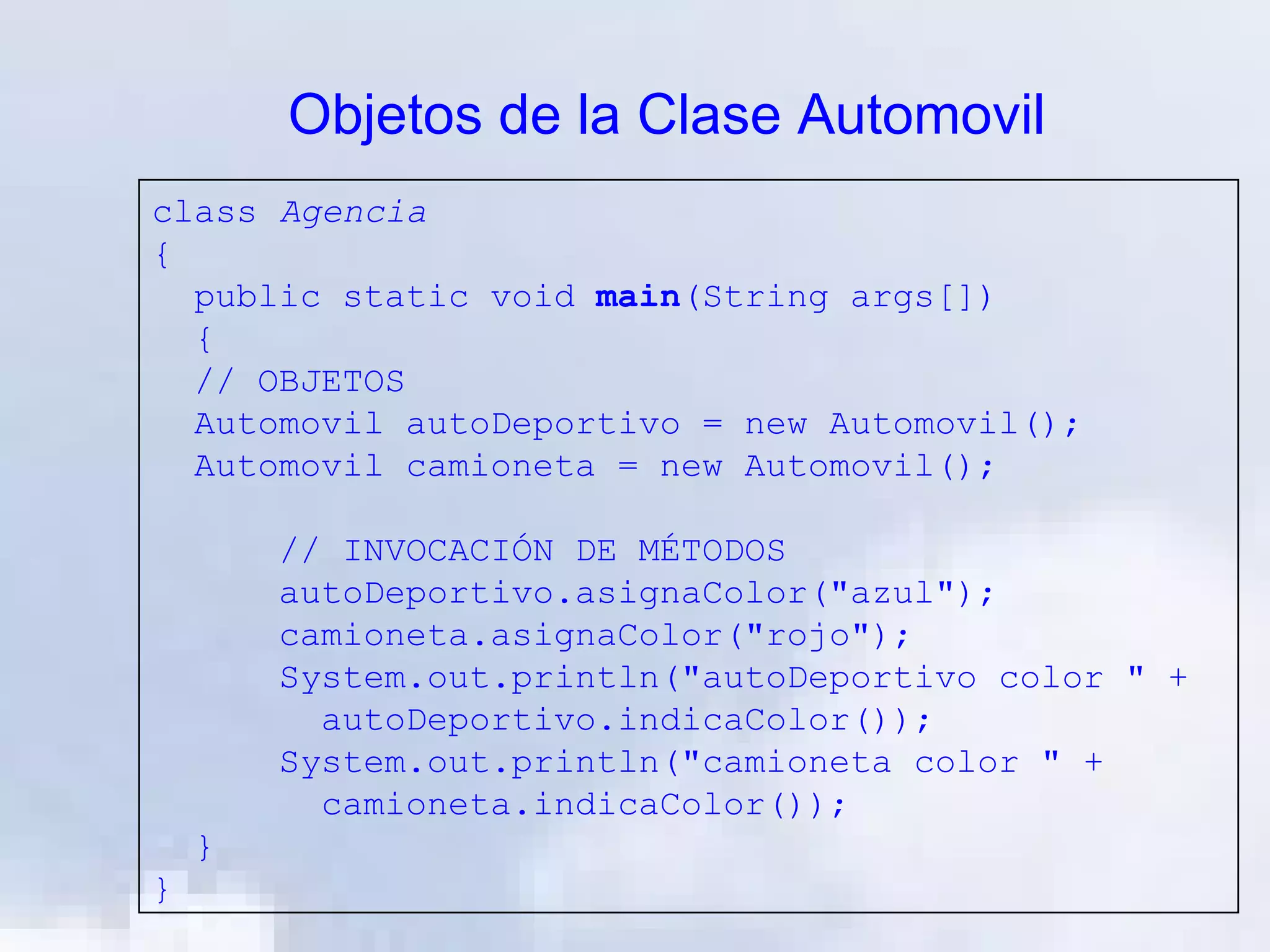 Objetos de la Clase Automovil
class Agencia
{
  public static void main(String args[])
  {
  // OBJETOS
  Automovil autoDeportivo = new Automovil();
  Automovil camioneta = new Automovil();

        // INVOCACIÓN DE MÉTODOS
        autoDeportivo.asignaColor("azul");
        camioneta.asignaColor("rojo");
        System.out.println("autoDeportivo color " +
          autoDeportivo.indicaColor());
        System.out.println("camioneta color " +
          camioneta.indicaColor());
    }
}
 