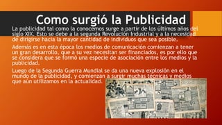 Como surgió la Publicidad
La publicidad tal como la conocemos surge a partir de los últimos años del
siglo XIX. Esto se debe a la segunda Revolución Industrial y a la necesidad
de dirigirse hacia la mayor cantidad de individuos que sea posible.
Además es en esta época los medios de comunicación comienzan a tener
un gran desarrollo, que a su vez necesitan ser financiados, es por ello que
se considera que se formó una especie de asociación entre los medios y la
publicidad.
Luego de la Segunda Guerra Mundial se da una nueva explosión en el
mundo de la publicidad, y comienzan a surgir muchas técnicas y medios
que aún utilizamos en la actualidad.
 