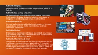 Publicidad Impresa
Es la publicidad que encontramos en periódicos, revistas y
folletos
Publicidad de radio y televisión
La publicidad en radio y televisión es otra de las formas
tradicionales de llegar a nuestro público. A través de la
imagen y el sonido se puede llegar al gran público
Publicidad Exterior
Otra de las formas de publicidad tradicionales es sin duda
la publicidad exterior. Vallas publicitarias, carteles,
luminosos, banderolas…
Publicidad Online
Encontramos múltiples modelos de publicidad: anuncios en
buscadores (Google Ads) o en redes sociales (Facebook Ads,
Twitter Ads…), banners en webs
Publicidad Telefónica & Email
Consiste en la comunicación del producto o servicio por vía
telefónica a nuestros clientes potenciales. El e-mail se
utiliza también como medio publicitario (distinto del e-mail
marketing) cuando realizamos publicidad directa sobre las
personas interesadas en nuestro producto o servicio
 