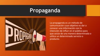 Propaganda
La propaganda es un método de
comunicación cuyo objetivo es dar a
conocer una información con la
intención de influir en el público para
que actúe de una manera determinada o
utilice un determinado servicio o
producto.
 