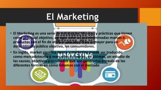 El Marketing
• El Marketing es una serie de estrategias, técnicas y prácticas que tienen
como principal objetivo, agregar valor a las determinadas marcas o
productos con el fin de atribuir una importancia mayor para un
determinado público objetivo, los consumidores.
• En inglés, market significa merca y marketing puede ser traducido
como mercadotecnia o mercadeo, lo que es, en últimas, un estudio de
las causas, objetivos y resultados que son generados a través de las
diferentes formas en cómo lidiamos con el mercado
 