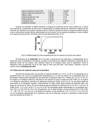 Agua (incidencia normal, 90°) 2-5 95-98
Agua (incidencia horizontal, 0°) 80-90 0-20
Nieve y hielo 46-86 14-54
Nubes densas (Cu, Sc) 56-81 5-9
Nubes ligeras (Ci) 35-40 < 5
superficie seca 15-25 75-85
superficie húmeda 10 90
Cuando se considera el albedo terrestre, el ángulo de incidencia de los rayos solares es un factor
muy importante. Usualmente se tiene que la reflectividad (el albedo) disminuye conforme la altitud del sol
aumenta; por ejemplo, en los polos, durante invierno, donde en general se tiene un ángulo de altitud cercano
a cero, entonces se tendrá máxima reflectividad; por el contrario, en las regiones tropicales, en que la altitud
es en general cercana a 90°, se tendrá una mínima reflectividad (Fig. 2.10).
Fig.2.10 Reflectividad (%) de la superficie del mar en reposo en función de la latitud.
El fenómeno de la dispersión de la luz solar, producido por las partículas y constituyentes de un
medio (tal como la atmósfera y el océano), se debe a que parte de la radiación incidente es ‘desviada’ de su
dirección inicial; de tal manera, que mientras mayor es la energía mayor será la dispersión. Tanto la
dispersión como la absorción de la luz dan lugar al color azul del cielo y del océano, creando lo que se
conoce como la brillantez del cielo.
2.3.3 Absorción de radiación solar por la atmósfera
Del total de energía solar que penetra al sistema terrestre (i.e. 70 %), un 20 % es absorbido por la
atmósfera libre (16 % por los constituyentes atmosféricos y 4 % por las nubes). En la atmósfera libre, los
principales constituyentes atmosféricos que absorben la radiación solar (UV y visible) son: O2, N2, O, N y O3.
El oxígeno y el nitrógeno atómicos, absorben en las bandas de rayos X hasta cerca de 0.085 μm; el oxígeno
y el nitrógeno moleculares, absorben en diferentes bandas por abajo de los 0.2 μm; ya que estos gases se
encuentran en la atmósfera superior, prácticamente no dejan pasar estas bandas de radiación solar, por
abajo de los 90 km de altura. El ozono presenta algunas bandas de absorción en el UV (0.2 - 0.35 μm), el
visible (0.45 - 0.77 μm) y el IR (> 4 μm). En el IR, los principales gases absorbentes en la atmósfera son:
H2O, CO2, O3, N2O, CO, O2, CH4 y N2. En particular, son el vapor de agua, en las bandas de 0.72, 0.82, 0.94,
1.1, 1.38, 1.87, 2.7, 3.2 y 6.3 μm, y el dióxido de carbono, en las bandas de 1.45, 1.6, 2.0, 2.7, 4.3, 4.8 y 5.2
μm, los principales absorbentes de la radiación solar en el infrarrojo, aunque no absorben el total de ella,
como se observa en la Fig.2.11.
30
 