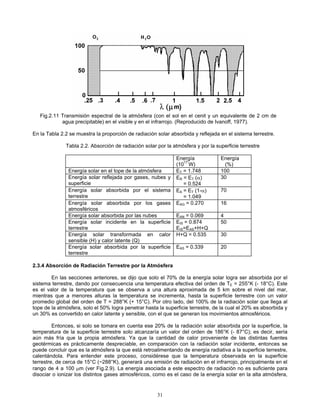 Fig.2.11 Transmisión espectral de la atmósfera (con el sol en el cenit y un equivalente de 2 cm de
agua precipitable) en el visible y en el infrarrojo. (Reproducido de Ivanoff, 1977).
En la Tabla 2.2 se muestra la proporción de radiación solar absorbida y reflejada en el sistema terrestre.
Tabla 2.2. Absorción de radiación solar por la atmósfera y por la superficie terrestre
Energía
(1017
W)
Energía
(%)
Energía solar en el tope de la atmósfera ET = 1.748 100
Energía solar reflejada por gases, nubes y
superficie
ER = ET (α)
= 0.524
30
Energía solar absorbida por el sistema
terrestre
EA = ET (1-α)
= 1.049
70
Energía solar absorbida por los gases
atmosféricos
EAG = 0.270 16
Energía solar absorbida por las nubes EAN = 0.069 4
Energía solar incidente en la superficie
terrestre
EIS = 0.874
EIS=EAS+H+Q
50
Energía solar transformada en calor
sensible (H) y calor latente (Q)
H+Q = 0.535 30
Energía solar absorbida por la superficie
terrestre
EAS = 0.339 20
2.3.4 Absorción de Radiación Terrestre por la Atmósfera
En las secciones anteriores, se dijo que solo el 70% de la energía solar logra ser absorbida por el
sistema terrestre, dando por consecuencia una temperatura efectiva del orden de TE = 255°K (- 18°C). Este
es el valor de la temperatura que se observa a una altura aproximada de 5 km sobre el nivel del mar,
mientras que a menores alturas la temperatura se incrementa, hasta la superficie terrestre con un valor
promedio global del orden de T = 288°K (+ 15°C). Por otro lado, del 100% de la radiación solar que llega al
tope de la atmósfera, solo el 50% logra penetrar hasta la superficie terrestre, de la cual el 20% es absorbida y
un 30% es convertido en calor latente y sensible, con el que se generan los movimientos atmosféricos.
Entonces, si solo se tomara en cuenta ese 20% de la radiación solar absorbida por la superficie, la
temperatura de la superficie terrestre solo alcanzaría un valor del orden de 186°K (- 87°C); es decir, sería
aún más fría que la propia atmósfera. Ya que la cantidad de calor proveniente de las distintas fuentes
geotérmicas es prácticamente despreciable, en comparación con la radiación solar incidente, entonces se
puede concluir que es la atmósfera la que está retroalimentando de energía radiativa a la superficie terrestre,
calentándola. Para entender este proceso, considérese que la temperatura observada en la superficie
terrestre, de cerca de 15°C (~288°K), generará una emisión de radiación en el infrarrojo, principalmente en el
rango de 4 a 100 μm (ver Fig.2.9). La energía asociada a este espectro de radiación no es suficiente para
disociar o ionizar los distintos gases atmosféricos, como es el caso de la energía solar en la alta atmósfera,
31
 