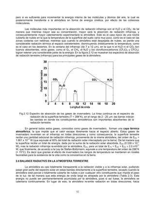 pero si es suficiente para incrementar la energía interna de las moléculas y átomos del aire, la cual es
posteriormente transferida a la atmósfera en forma de energía cinética, por efecto de las colisiones
moleculares.
Las moléculas más importantes en la absorción de radiación infrarroja son el H2O y el CO2; de tal
manera que mientras mayor sea su concentración, mayor será la absorción de radiación infrarroja, y
consecuentemente mayor calentamiento experimentará la atmósfera. Este es el caso típico de una noche
cubierta de nubes en la que la temperatura de la superficie del suelo varía muy poco, como es el caso en las
zonas costeras con neblinas; mientras que cuando la atmósfera está despejada de nubes, se pierde una
considerable radiación térmica al espacio extraterrestre, disminuyendo drásticamente la temperatura, como
es el caso en los desiertos. En la ventana del infrarrojo (de 7 a 12 μm), en la que ni el H2O ni el CO2 son
buenos absorbentes, otros gases, como el O3, el CH4, el N2O y los clorofluorocarbonos (CF2Cl2 y CFCl3),
logran retener una considerable parte de la energía. En la figura 2.12 se muestran los espectros de absorción
de radiación terrestre (infrarrojo) para los principales gases de la atmósfera.
Fig.2.12 Espectro de absorción de los gases de invernadero. La línea continua es el espectro de
radiación de la superficie terrestre (T = 288°K), en el rango de 2 - 20 μm; las barras indican
las bandas en donde los constituyentes atmosféricos son importantes absorbentes de la
radiación terrestre.
En general todos estos gases, conocidos como gases de invernadero, forman una capa térmica
atmosférica, la que impide que el calor escape libremente hacia el espacio abierto. Estos gases de
invernadero re-emiten en el infrarrojo en todas direcciones y como consecuencia, la superficie terrestre
recibe una cantidad adicional de radiación infrarroja, proveniente de la misma atmósfera, del orden de EEA =
1.661 x 1017
W (que equivale al 95% del total de radiación solar interceptado por la tierra). De tal manera que
la superficie recibe un total de energía, dada por la suma de la radiación solar absorbida, EAS (0.339 x 1017
W), mas la radiación infrarroja re-emitida por la atmósfera, EEA, para un total de ETS = EAS + EEA ≅ 2.0 x1017
W, que finalmente, de acuerdo a la Ley de Stefan-Boltzmann, equivale a una temperatura del orden de 288°K
(+ 15°C). Es decir que gracias al efecto de invernadero los rangos de temperatura se mantienen en niveles
favorables para la existencia de la vida como la conocemos en la tierra.
2.4 BALANCE RADIATIVO EN LA ATMOSFERA TERRESTRE
La atmósfera es casi totalmente transparente a la radiación visible y a la infrarroja solar, pudiendo
pasar gran parte del espectro solar en estas bandas directamente a la superficie terrestre, excepto cuando la
atmósfera está parcial o totalmente cubierta de nubes o por cualquier otro constituyente que impida el paso
de la luz; de tal manera que esta energía de onda larga es atrapada por la atmósfera (Tabla 2.3). Esta
energía no puede ser permanentemente acumulada por la atmósfera, pues si así fuese, la atmósfera se
calentaría continuamente. En lugar de esto, la atmósfera re-emite radiación en todas direcciones, hacia
32
 