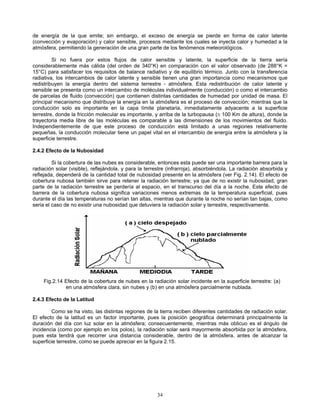 de energía de la que emite; sin embargo, el exceso de energía se pierde en forma de calor latente
(convección y evaporación) y calor sensible, procesos mediante los cuales se inyecta calor y humedad a la
atmósfera, permitiendo la generación de una gran parte de los fenómenos meteorológicos.
Si no fuera por estos flujos de calor sensible y latente, la superficie de la tierra sería
considerablemente más cálida (del orden de 340°K) en comparación con el valor observado (de 288°K =
15°C) para satisfacer los requisitos de balance radiativo y de equilibrio térmico. Junto con la transferencia
radiativa, los intercambios de calor latente y sensible tienen una gran importancia como mecanismos que
redistribuyen la energía dentro del sistema terrestre - atmósfera. Esta redistribución de calor latente y
sensible se presenta como un intercambio de moléculas individualmente (conducción) o como el intercambio
de parcelas de fluido (convección) que contienen distintas cantidades de humedad por unidad de masa. El
principal mecanismo que distribuye la energía en la atmósfera es el proceso de convección; mientras que la
conducción solo es importante en la capa límite planetaria, inmediatamente adyacente a la superficie
terrestre, donde la fricción molecular es importante, y arriba de la turbopausa (≅ 100 Km de altura), donde la
trayectoria media libre de las moléculas es comparable a las dimensiones de los movimientos del fluido.
Independientemente de que este proceso de conducción está limitado a unas regiones relativamente
pequeñas, la conducción molecular tiene un papel vital en el intercambio de energía entre la atmósfera y la
superficie terrestre.
2.4.2 Efecto de la Nubosidad
Si la cobertura de las nubes es considerable, entonces esta puede ser una importante barrera para la
radiación solar (visible), reflejándola, y para la terrestre (infrarroja), absorbiéndola. La radiación absorbida y
reflejada, dependerá de la cantidad total de nubosidad presente en la atmósfera (ver Fig. 2.14). El efecto de
cobertura nubosa también sirve para retener la radiación terrestre; ya que de no existir la nubosidad, gran
parte de la radiación terrestre se perdería al espacio, en el transcurso del día a la noche. Este efecto de
barrera de la cobertura nubosa significa variaciones menos extremas de la temperatura superficial, pues
durante el día las temperaturas no serían tan altas, mientras que durante la noche no serían tan bajas, como
seria el caso de no existir una nubosidad que detuviera la radiación solar y terrestre, respectivamente.
Fig.2.14 Efecto de la cobertura de nubes en la radiación solar incidente en la superficie terrestre: (a)
en una atmósfera clara, sin nubes y (b) en una atmósfera parcialmente nublada.
2.4.3 Efecto de la Latitud
Como se ha visto, las distintas regiones de la tierra reciben diferentes cantidades de radiación solar.
El efecto de la latitud es un factor importante, pues la posición geográfica determinará principalmente la
duración del día con luz solar en la atmósfera; consecuentemente, mientras más oblicuo es el ángulo de
incidencia (como por ejemplo en los polos), la radiación solar será mayormente absorbida por la atmósfera,
pues esta tendrá que recorrer una distancia considerable, dentro de la atmósfera, antes de alcanzar la
superficie terrestre, como se puede apreciar en la figura 2.15.
34
 