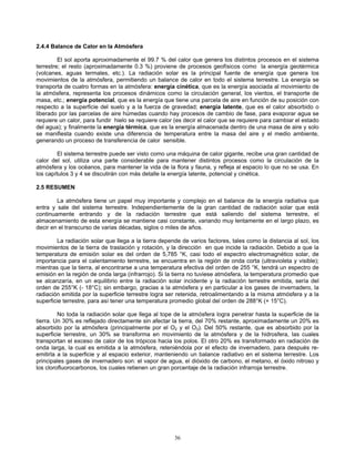 2.4.4 Balance de Calor en la Atmósfera
El sol aporta aproximadamente el 99.7 % del calor que genera los distintos procesos en el sistema
terrestre; el resto (aproximadamente 0.3 %) proviene de procesos geofísicos como la energía geotérmica
(volcanes, aguas termales, etc.). La radiación solar es la principal fuente de energía que genera los
movimientos de la atmósfera, permitiendo un balance de calor en todo el sistema terrestre. La energía se
transporta de cuatro formas en la atmósfera: energía cinética, que es la energía asociada al movimiento de
la atmósfera, representa los procesos dinámicos como la circulación general, los vientos, el transporte de
masa, etc.; energía potencial, que es la energía que tiene una parcela de aire en función de su posición con
respecto a la superficie del suelo y a la fuerza de gravedad; energía latente, que es el calor absorbido o
liberado por las parcelas de aire húmedas cuando hay procesos de cambio de fase, para evaporar agua se
requiere un calor, para fundir hielo se requiere calor (es decir el calor que se requiere para cambiar el estado
del agua); y finalmente la energía térmica, que es la energía almacenada dentro de una masa de aire y solo
se manifiesta cuando existe una diferencia de temperatura entre la masa del aire y el medio ambiente,
generando un proceso de transferencia de calor sensible.
El sistema terrestre puede ser visto como una máquina de calor gigante, recibe una gran cantidad de
calor del sol, utiliza una parte considerable para mantener distintos procesos como la circulación de la
atmósfera y los océanos, para mantener la vida de la flora y fauna, y refleja al espacio lo que no se usa. En
los capítulos 3 y 4 se discutirán con más detalle la energía latente, potencial y cinética.
2.5 RESUMEN
La atmósfera tiene un papel muy importante y complejo en el balance de la energía radiativa que
entra y sale del sistema terrestre. Independientemente de la gran cantidad de radiación solar que está
continuamente entrando y de la radiación terrestre que está saliendo del sistema terrestre, el
almacenamiento de esta energía se mantiene casi constante, variando muy lentamente en el largo plazo, es
decir en el transcurso de varias décadas, siglos o miles de años.
La radiación solar que llega a la tierra depende de varios factores, tales como la distancia al sol, los
movimientos de la tierra de traslación y rotación, y la dirección en que incide la radiación. Debido a que la
temperatura de emisión solar es del orden de 5,785 °K, casi todo el espectro electromagnético solar, de
importancia para el calentamiento terrestre, se encuentra en la región de onda corta (ultravioleta y visible);
mientras que la tierra, al encontrarse a una temperatura efectiva del orden de 255 °K, tendrá un espectro de
emisión en la región de onda larga (infrarrojo). Si la tierra no tuviese atmósfera, la temperatura promedio que
se alcanzaría, en un equilibrio entre la radiación solar incidente y la radiación terrestre emitida, sería del
orden de 255°K (- 18°C); sin embargo, gracias a la atmósfera y en particular a los gases de invernadero, la
radiación emitida por la superficie terrestre logra ser retenida, retroalimentando a la misma atmósfera y a la
superficie terrestre, para así tener una temperatura promedio global del orden de 288°K (+ 15°C).
No toda la radiación solar que llega al tope de la atmósfera logra penetrar hasta la superficie de la
tierra. Un 30% es reflejado directamente sin afectar la tierra, del 70% restante, aproximadamente un 20% es
absorbido por la atmósfera (principalmente por el O2 y el O3). Del 50% restante, que es absorbido por la
superficie terrestre, un 30% se transforma en movimiento de la atmósfera y de la hidrosfera, las cuales
transportan el exceso de calor de los trópicos hacia los polos. El otro 20% es transformado en radiación de
onda larga, la cual es emitida a la atmósfera, reteniéndola por el efecto de invernadero, para después re-
emitirla a la superficie y al espacio exterior, manteniendo un balance radiativo en el sistema terrestre. Los
principales gases de invernadero son: el vapor de agua, el dióxido de carbono, el metano, el óxido nitroso y
los clorofluorocarbonos, los cuales retienen un gran porcentaje de la radiación infrarroja terrestre.
36
 