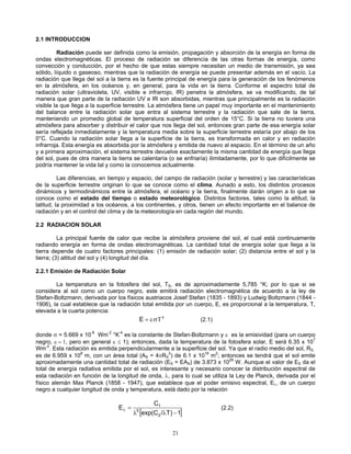 2.1 INTRODUCCION
Radiación puede ser definida como la emisión, propagación y absorción de la energía en forma de
ondas electromagnéticas. El proceso de radiación se diferencía de las otras formas de energía, como
convección y conducción, por el hecho de que estas siempre necesitan un medio de transmisión, ya sea
sólido, líquido o gaseoso, mientras que la radiación de energía se puede presentar además en el vacío. La
radiación que llega del sol a la tierra es la fuente principal de energía para la generación de los fenómenos
en la atmósfera, en los océanos y, en general, para la vida en la tierra. Conforme el espectro total de
radiación solar (ultravioleta, UV, visible e infrarrojo, IR) penetra la atmósfera, se va modificando, de tal
manera que gran parte de la radiación UV e IR son absorbidas, mientras que principalmente es la radiación
visible la que llega a la superficie terrestre. La atmósfera tiene un papel muy importante en el mantenimiento
del balance entre la radiación solar que entra al sistema terrestre y la radiación que sale de la tierra,
manteniendo un promedio global de temperatura superficial del orden de 15°C. Si la tierra no tuviera una
atmósfera para absorber y distribuir el calor que nos llega del sol, entonces gran parte de esa energía solar
sería reflejada inmediatamente y la temperatura media sobre la superficie terrestre estaría por abajo de los
0°C. Cuando la radiación solar llega a la superficie de la tierra, es transformada en calor y en radiación
infrarroja. Esta energía es absorbida por la atmósfera y emitida de nuevo al espacio. En el término de un año
y a primera aproximación, el sistema terrestre devuelve exactamente la misma cantidad de energía que llega
del sol, pues de otra manera la tierra se calentaría (o se enfriaría) ilimitadamente, por lo que difícilmente se
podría mantener la vida tal y como la conocemos actualmente.
Las diferencias, en tiempo y espacio, del campo de radiación (solar y terrestre) y las características
de la superficie terrestre originan lo que se conoce como el clima. Aunado a esto, los distintos procesos
dinámicos y termodinámicos entre la atmósfera, el océano y la tierra, finalmente darán origen a lo que se
conoce como el estado del tiempo o estado meteorológico. Distintos factores, tales como la altitud, la
latitud, la proximidad a los océanos, a los continentes, y otros, tienen un efecto importante en el balance de
radiación y en el control del clima y de la meteorología en cada región del mundo.
2.2 RADIACION SOLAR
La principal fuente de calor que recibe la atmósfera proviene del sol, el cual está continuamente
radiando energía en forma de ondas electromagnéticas. La cantidad total de energía solar que llega a la
tierra depende de cuatro factores principales: (1) emisión de radiación solar; (2) distancia entre el sol y la
tierra; (3) altitud del sol y (4) longitud del día.
2.2.1 Emisión de Radiación Solar
La temperatura en la fotosfera del sol, TS, es de aproximadamente 5,785 °K; por lo que si se
considera al sol como un cuerpo negro, este emitirá radiación electromagnética de acuerdo a la ley de
Stefan-Boltzmann, derivada por los físicos austriacos Josef Stefan (1835 - 1893) y Ludwig Boltzmann (1844 -
1906), la cual establece que la radiación total emitida por un cuerpo, E, es proporcional a la temperatura, T,
elevada a la cuarta potencia:
4
Tσε=E (2.1)
donde σ = 5.669 x 10-8
Wm-2
°K-4
es la constante de Stefan-Boltzmann y ε es la emisividad (para un cuerpo
negro, ε = 1, pero en general ε ≤ 1); entonces, dada la temperatura de la fotosfera solar, E será 6.35 x 107
Wm-2
. Esta radiación es emitida perpendicularmente a la superficie del sol. Ya que el radio medio del sol, RS,
es de 6.959 x 108
m, con un área total (AS = 4πRS
2
) de 6.1 x 1018
m2
; entonces se tendrá que el sol emite
aproximadamente una cantidad total de radiación (ES = EAS) de 3.873 x 1026
W. Aunque el valor de ES da el
total de energía radiativa emitida por el sol, es interesante y necesario conocer la distribución espectral de
esta radiación en función de la longitud de onda, λ, para lo cual se utiliza la Ley de Planck, derivada por el
físico alemán Max Planck (1858 - 1947), que establece que el poder emisivo espectral, Eλ, de un cuerpo
negro a cualquier longitud de onda y temperatura, está dado por la relación
[ ]1T)/exp(C
C
E
2
5
1
−λλ
=λ (2.2)
21
 
