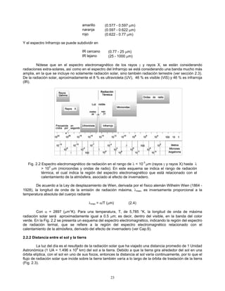 amarillo (0.577 - 0.597 μm)
naranja (0.597 - 0.622 μm)
rojo (0.622 - 0.77 μm)
Y el espectro Infrarrojo se puede subdividir en
IR cercano (0.77 - 25 μm)
IR lejano (25 - 1000 μm)
Nótese que en el espectro electromagnético de los rayos γ y rayos X, se están considerando
radiaciones extra-solares, así como en el espectro del Infrarrojo se está considerando una banda mucho más
amplia, en la que se incluye no solamente radiación solar, sino también radiación terrestre (ver sección 2.3).
De la radiación solar, aproximadamente el 8 % es ultravioleta (UV), 46 % es visible (VIS) y 46 % es infrarroja
(IR).
Fig. 2.2 Espectro electromagnético de radiación en el rango de λ < 10-3
μm (rayos γ y rayos X) hasta λ
> 103
μm (microondas y ondas de radio). En este esquema se indica el rango de radiación
térmica, el cual indica la región del espectro electromagnético que está relacionado con el
calentamiento de la atmósfera, asociado al efecto de invernadero.
De acuerdo a la Ley de desplazamiento de Wien, derivada por el físico alemán Wilhelm Wien (1864 -
1928), la longitud de onda de la emisión de radiación máxima, λmax, es inversamente proporcional a la
temperatura absoluta del cuerpo radiante
λmax = α/T (μm) (2.4)
Con α = 2897 (μm°K). Para una temperatura, T, de 5,785 °K, la longitud de onda de máxima
radiación solar será aproximadamente igual a 0.5 μm; es decir, dentro del visible, en la banda del color
verde. En la Fig. 2.2 se presenta un esquema del espectro electromagnético, indicando la región del espectro
de radiación termal, que se refiere a la región del espectro electromagnético relacionado con el
calentamiento de la atmósfera, derivado del efecto de invernadero (ver Cap.9).
2.2.2 Distancia entre el sol y la tierra
La luz del día es el resultado de la radiación solar que ha viajado una distancia promedio de 1 Unidad
Astronómica (1 UA = 1.496 x 108
km) del sol a la tierra. Debido a que la tierra gira alrededor del sol en una
órbita elíptica, con el sol en uno de sus focos, entonces la distancia al sol varía continuamente, por lo que el
flujo de radiación solar que incide sobre la tierra también varía a lo largo de la órbita de traslación de la tierra
(Fig. 2.3).
23
 