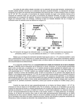 Los polos de esta esfera celeste coinciden con la extensión del eje polar terrestre, similarmente, el
ecuador celeste también coincide con la extensión del plano ecuatorial terrestre. La intersección del plano
ecuatorial con el plano de revolución del sol alrededor de la tierra (es decir, el plano eclíptico) hace un ángulo
de 23° 26’ 59”. Por una parte, el movimiento de rotación terrestre da lugar a los cambios diurnos en la
recepción de radiación solar; por otra parte, el movimiento de traslación terrestre, da lugar a los cambios
estacionales en la recepción de radiación. Durante el movimiento diurno, se puede considerar constante el
ángulo de inclinación solar; sin embargo, conforme la tierra se traslada alrededor del sol, el ángulo de
inclinación solar irá variando como se observa en la figura 2.5.
Fig. 2.5 Variación del ángulo de inclinación solar, δ, a lo largo del año, mostrando los equinoccios de
primavera y otoño ( δ = 0 ) y los solsticios de verano ( δ = + 23.5°) e invierno ( δ = - 23.5°).
Nótese que si el ángulo de inclinación terrestre fuese igual a cero (δT = 0°), entonces también δ sería
cero y prácticamente no se observaría un cambio estacional en la tierra, pues ambos hemisferios estarían
siempre expuestos al mismo campo de radiación solar y el efecto debido a la distancia al sol solo dependería
de la excentricidad de la órbita terrestre.
b) La segunda cantidad física es la excentricidad de la órbita de traslación de la tierra alrededor
del sol, e, definida como la desviación de la órbita de un circulo. Entonces, un círculo tendrá excentricidad
igual a cero, en este caso, un planeta con e = 0 recibirá siempre la misma cantidad de radiación solar, a lo
largo de un año; mientras que un planeta, como la tierra, que gira alrededor del sol en una órbita elíptica, con
una excentricidad de e = 0.0164, recibirá una cantidad variable de radiación a lo largo de un año. Por
ejemplo, durante el verano del hemisferio norte, la tierra se encuentra en su posición más alejada del sol
(afelio), a una distancia aproximada de 1.017 UA, por lo que recibe menos energía; por el contrario durante el
invierno del hemisferio norte, la tierra estará en su posición más cercana al sol (perihelio), a una distancia
aproximada de 0.983 UA , por lo que la tierra recibirá una mayor cantidad de radiación solar. Como resultado
de la excentricidad de la órbita, la tierra recibe aproximadamente un 6 % mas de energía solar cuando se
encuentra en el perihelio (noviembre, diciembre y enero) que cuando se localiza en el afelio (mayo, junio y
julio).
Cuando los rayos del sol caen perpendicularmente en el trópico de Cáncer (latitud = 23° 27' N),
entonces se inicia el verano en el hemisferio norte. Por el contrario, el verano en el hemisferio sur se inicia
cuando los rayos del sol forman un ángulo perpendicular con el trópico de Capricornio (latitud = 23° 27' S). El
perihelio se presenta el 3 de enero y el afelio el 4 de julio. La tierra está localizada a su distancia media del
sol de 1 UA aproximadamente los días 4 de abril y 5 de octubre, donde δ = 0. Estas distancias, sin embargo,
fluctúan en el término de muchos años, pues la tierra está permanentemente influenciada por el efecto
gravitacional de otros cuerpos celestes. Esta es una de las posibles causas del cambio climático global, ya
que el hemisferio norte tiene una mayor cobertura de tierra, siendo más sensitiva a pequeñas variaciones de
temperatura. Estos conceptos se discutirán más ampliamente en el capítulo 9.
25
 