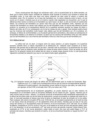 Como consecuencia del ángulo de inclinación solar y de la excentricidad de la órbita terrestre, se
tiene que la tierra recibe mayor cantidad de radiación solar durante el invierno que durante el verano del
hemisferio norte, lo cual hace que haya una menor variación de calor entre el verano e invierno del
hemisferio norte. Por el contrario, en el caso del hemisferio sur, la menor distancia entre la tierra y el sol
ocurre en el verano; mientras que es en el invierno cuando más separados se encuentran, por lo que la
diferencia entre verano e invierno en el hemisferio sur será mayor; es decir, si solo se tomara en cuenta este
efecto, los inviernos del hemisferio sur serían más fríos que los del hemisferio norte, mientras que los
veranos del hemisferio sur serían más cálidos que los del hemisferio norte. En teoría esta diferencia podría
producir un aumento en la temperatura efectiva de la superficie terrestre durante los meses de enero y
febrero del orden de 4°C en comparación con la de los meses de julio y agosto. Esto también podría hacer
que los inviernos del hemisferio norte fuesen más cálidos que los del hemisferio sur. En la práctica, sin
embargo, el efecto de continentalidad, y la circulación general de la atmósfera y del océano se sobreponen al
forzamiento radiativo y se observa lo contrario, es decir que los veranos del hemisferio norte son más cálidos
que los del hemisferio sur y los inviernos del hemisferio norte son más fríos que los del hemisferio sur.
2.2.3 Altitud del sol
La altitud del sol; es decir, el ángulo entre los rayos solares y el plano tangente a la superficie
terrestre, también tiene un efecto importante en la distribución de radiación solar incidente en la tierra.
Mientras más grande sea la altitud del sol (es decir, mientras más se acerquen a la perpendicular los rayos
del sol), mayor será la radiación solar recibida por unidad de área sobre la tierra. Como se puede ver de la
figura 2.6, la variación horaria de la altitud del sol, tiene un amplio rango durante el día, lo cual obviamente
regulará la cantidad de radiación que cae en una determinada región geográfica.
Fig. 2.6 Variación horaria del ángulo de altitud del sol determinado para la ciudad de Ensenada, Baja
California (Lat: 31°). Cada curva corresponde al día en que se inicia la correspondiente estación,
indicada en la parte superior. Las pequeñas curvas indican la hora en que sale y se mete el sol,
por ejemplo: el día 21/XII, el sol sale a las 7:00 y se mete a las 17:00.
Independientemente de la localización geográfica, se puede observar que el valor máximo de
temperatura en el hemisferio norte se encuentra alrededor de los meses de julio - agosto, mientras que el
valor mínimo está en enero - febrero. La variación anual de la temperatura está ciertamente relacionada con
la altitud del sol sobre cada uno de los sitios de observación, aunque se presenta un desfase del orden de un
mes, el cual está asociado al tiempo que toma la tierra en balancear el calor de entrada con el de salida.
Para cualquier sitio sobre el ecuador (0°N) a las 12:00 del día, el sol estará exactamente en el cenit los días
21 de marzo (inicio de primavera) y 21 de septiembre (inicio del otoño), mientras que los días 21 de junio
(inicio del verano) y 21 de diciembre (inicio de invierno), el sol se encontrará a 23.5° del cenit. En la ciudad
de México, localizada en 23.5°N, el día 21 de junio, el sol estará en el cenit (al inicio del período cálido), pero
el 21 de diciembre, el sol se encontrará a 47° del cenit (al inicio del período invernal). Sobre Nueva York,
localizado en 41°N, el sol nunca alcanzará a estar sobre el cenit, sino que solo podrá llegar a 17.5° al
principio del verano; mientras que durante el invierno, el sol se encontrará haciendo un ángulo de 64.5° con
el cenit
26
 