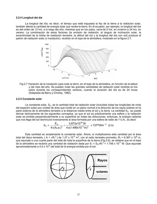 2.2.4 Longitud del día
La longitud del día; es decir, el tiempo que está expuesta la faz de la tierra a la radiación solar,
también afecta la cantidad de energía solar que recibe la tierra. En el ecuador, por ejemplo, la longitud del día
es del orden de 12 hrs. a lo largo del año; mientras que en los polos, varía de 0 hrs. en invierno a 24 hrs. en
verano. La combinación de estos factores (la emisión de radiación, el ángulo de inclinación solar, la
excentricidad de la órbita de traslación terrestre, la altitud del sol y la longitud del día con sol) produce el
patrón de radiación solar (o insolación), recibido en el tope de la atmósfera, mostrado en la figura 2.7.
Fig.2.7 Variación de la insolación para toda la tierra, en el tope de la atmósfera, en función de la latitud
y del mes del año. Se pueden notar las grandes cantidades de radiación solar recibida en los
polos durante los correspondientes veranos, cuando la duración del día es de 24 horas
(Adaptada de Barry y Chorley, 1982).
2.2.5 Constante solar
La constante solar, SO, es la cantidad total de radiación solar (incluidas todas las longitudes de onda
del espectro solar) por unidad de área que incide en un plano normal a la dirección de los rayos solares en la
parte externa de la atmósfera terrestre a la distancia media entre el sol y la tierra. La cantidad SO se puede
derivar teóricamente de los siguientes conceptos: ya que el sol es prácticamente una esfera y la radiación
solar es emitida perpendicularmente a su superficie en todas las direcciones, entonces, la energía radiante
que nos llega del sol disminuirá inversamente al área formada por una esfera de radio de 1 U.A., es decir:
SO = 211
26
2
S
m)(1.496x104
W3.873x10
u.a.)(14
E
π
=
π
(2.5)2
Wm1377 −
≈
Esta cantidad es simplemente la constante solar. Ahora, si multiplicamos esta cantidad por el área
total del disco terrestre, ( A = πRT
2
) de 1.27 x 1014
m2
, con el radio terrestre promedio, RT = 6.367 x 106
m,
que equivale a una cuarta parte del total de toda la superficie de la tierra (Fig.2.8), se obtiene que en el tope
de la atmósfera se recibirá una cantidad de radiación dada por ET = SOπRT
2
= 1.748 x 1017
W. Que equivale
aproximadamente a 4.5 x 10-9
del total de la energía emitida por el sol.
27
 