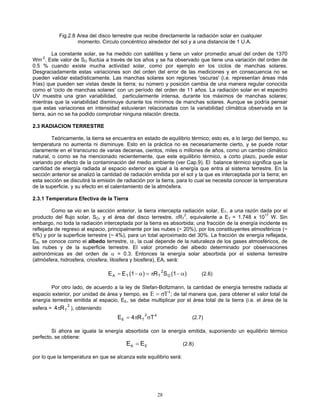 Fig.2.8 Area del disco terrestre que recibe directamente la radiación solar en cualquier
momento. Circulo concéntrico alrededor del sol y a una distancia de 1 U.A.
La constante solar, se ha medido con satélites y tiene un valor promedio anual del orden de 1370
Wm-2
. Este valor de SO fluctúa a través de los años y se ha observado que tiene una variación del orden de
0.5 % cuando existe mucha actividad solar, como por ejemplo en los ciclos de manchas solares.
Desgraciadamente estas variaciones son del orden del error de las mediciones y en consecuencia no se
pueden validar estadísticamente. Las manchas solares son regiones 'oscuras' (i.e. representan áreas más
frías) que pueden ser vistas desde la tierra; su número y posición cambia de una manera regular conocida
como el 'ciclo de manchas solares' con un período del orden de 11 años. La radiación solar en el espectro
UV muestra una gran variabilidad, particularmente intensa, durante los máximos de manchas solares;
mientras que la variabilidad disminuye durante los mínimos de manchas solares. Aunque se podría pensar
que estas variaciones en intensidad estuvieran relacionadas con la variabilidad climática observada en la
tierra, aún no se ha podido comprobar ninguna relación directa.
2.3 RADIACION TERRESTRE
Teóricamente, la tierra se encuentra en estado de equilibrio térmico; esto es, a lo largo del tiempo, su
temperatura no aumenta ni disminuye. Esto en la práctica no es necesariamente cierto, y se puede notar
claramente en el transcurso de varias decenas, cientos, miles o millones de años, como un cambio climático
natural, o como se ha mencionado recientemente, que este equilibrio térmico, a corto plazo, puede estar
variando por efecto de la contaminación del medio ambiente (ver Cap.9). El balance térmico significa que la
cantidad de energía radiada al espacio exterior es igual a la energía que entra al sistema terrestre. En la
sección anterior se analizó la cantidad de radiación emitida por el sol y la que es interceptada por la tierra; en
esta sección se discutirá la emisión de radiación por la tierra, para lo cual se necesita conocer la temperatura
de la superficie, y su efecto en el calentamiento de la atmósfera.
2.3.1 Temperatura Efectiva de la Tierra
Como se vio en la sección anterior, la tierra intercepta radiación solar, ET, a una razón dada por el
producto del flujo solar, SO, y el área del disco terrestre, πRT
2
, equivalente a ET = 1.748 x 1017
W. Sin
embargo, no toda la radiación interceptada por la tierra es absorbida; una fracción de la energía incidente es
reflejada de regreso al espacio, principalmente por las nubes (~ 20%), por los constituyentes atmosféricos (~
6%) y por la superficie terrestre (~ 4%), para un total aproximado del 30%. La fracción de energía reflejada,
ER, se conoce como el albedo terrestre, α, la cual depende de la naturaleza de los gases atmosféricos, de
las nubes y de la superficie terrestre. El valor promedio del albedo determinado por observaciones
astronómicas es del orden de α = 0.3. Entonces la energía solar absorbida por el sistema terrestre
(atmósfera, hidrosfera, criosfera, litosfera y biosfera), EA, será:
)(1SR)(1EE O
2
TTA α−π=α−= (2.6)
Por otro lado, de acuerdo a la ley de Stefan-Boltzmann, la cantidad de energía terrestre radiada al
espacio exterior, por unidad de área y tiempo, es E T= σ 4
; de tal manera que, para obtener el valor total de
energía terrestre emitida al espacio, EE, se debe multiplicar por el área total de la tierra (i.e. el área de la
esfera = ), obteniendo
2
TR4π
42
TE TR4E σπ= (2.7)
Si ahora se iguala la energía absorbida con la energía emitida, suponiendo un equilibrio térmico
perfecto, se obtiene:
E EA E= (2.8)
por lo que la temperatura en que se alcanza este equilibrio será:
28
 