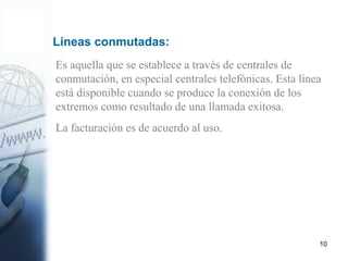 10
Es aquella que se establece a través de centrales de
conmutación, en especial centrales telefónicas. Esta línea
está disponible cuando se produce la conexión de los
extremos como resultado de una llamada exitosa.
La facturación es de acuerdo al uso.
Líneas conmutadas:
 