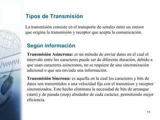 11
Tipos de Transmisión
La transmisión consiste en el transporte de senales entre un emisor
que origina la transmisión y receptor que acepta la comunicación.
Según información
Transmisión Asíncrona: es un método de enviar datos en el cual el
intervalo entre los caracteres puede ser de diferente duración, debido a
que usan caracteres asíncronos, no se requiere de una sincronización
adicional o que sea enviada una información.
Transmisión Síncrona: es aquella en la cual los caracteres y bits de
datos son transmitidos a una velocidad fija con el transmisor y receptor
sincronizados. Este hecho eliminara la necesidad de bits de arranque
(start) y de parada (stop) alrededor de cada carácter, permitiendo mejor
eficiencia.
 