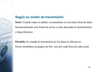 12
Según su medio de transmisión
Serie: Cuando todas la señales se transmiten en una única línea de datos
Secuencialmente esta forma de envío es más adecuada en transmisiones
a larga distancia
Paralelo: Es cuando la transmisión de los datos se efectua en
forma simultánea en grupos de bits uno por cada línea de cada canal.
 