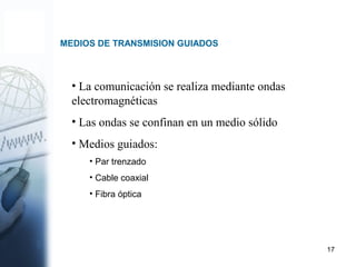 17
MEDIOS DE TRANSMISION GUIADOS
• La comunicación se realiza mediante ondas
electromagnéticas
• Las ondas se confinan en un medio sólido
• Medios guiados:
• Par trenzado
• Cable coaxial
• Fibra óptica
 